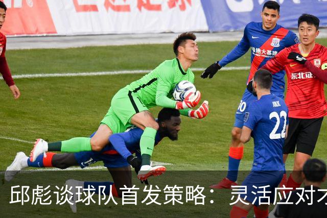 邱彪谈球队首发策略：灵活应对才是关键
